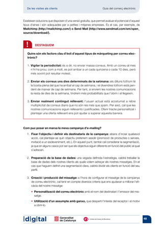 De les visites als clients 	                                     Guia del comerç electrònic



Existeixen solucions que disposen d’una versió gratuïta, que permet avaluar el potencial d’aquest
tipus d’eines i són adequades per a petites i mitjanes empreses. És el cas, per exemple, de
Mailchimp (http://mailchimp.com/) o Send Mail (http://www.sendmail.com/sm/open_
source/download/).



    !      DESTAQUEM

    Quins són els factors clau d’èxit d’aquest tipus de màrqueting per correu elec-
    trònic?

    1.  igilar la periodicitat: és a dir, no enviar massa correus. Amb un correu al mes
       V
       n’hi ha prou; com a molt, es pot arribar a un cada quinzena o cada 10 dies, però
       més sovint pot resultar molest.

    2.  nviar els correus uns dies determinats de la setmana: els dilluns tothom té
       E
       la bústia plena del que ha arribat el cap de setmana, i el divendres tothom està pen-
       dent de marxar de cap de setmana. Per tant, si enviem les nostres comunicacions
       la resta de dies de la setmana, tindrem més probabilitats que l’obrin i el llegeixin.

    3.  nviar realment contingut rellevant: l’usuari actual està acostumat a rebre
       E
       multiplicitat de correus diaris que no són res més que spam. Per això, cal que les
       nostres comunicacions siguin rellevants i justificades. Oferir tracte personalitzat i
       plantejar una oferta rellevant ens pot ajudar a superar aquesta barrera.




Com puc posar en marxa la meva campanya d’e-mailing?

	      Fixar l’objectiu i definir els destinataris de la campanya: abans d’inciar qualsevol
    1.	
       acció, cal plantejar-se quin objectiu pretenem assolir (promoció de productes o serveis,
       invitació a un esdeveniment, etc.). En aquest punt, també cal considerar la segmentació,
       ja que en alguns casos pot ser que els objectius siguin diferents en funció del públic al qual
       s’adrecen.

	      Preparació de la base de dades: una vegada definida l’estratègia, caldrà treballar la
    2.	
       base de dades dels nostres clients als quals volem adreçar els nostres missatges. En el
       cas que haguem definit una segmentació clara, caldrà dividir els clients en funció del seu
       perfil.

	      Creació i producció del missatge: a l’hora de configurar el missatge de la campanya
    3.	
       de correu electrònic, cal tenir en compte diversos criteris que ens ajudaran a millorar l’efi-
       càcia del nostre missatge:

	   	   •  ersonalització del correu electrònic amb el nom del destinatari i l’emissor del mis-
          P
          satge.
	   	   •  tilització d’un assumpte amb ganxo, que desperti l’interès del receptor i el motivi
          U
          a obrir-lo.



                                                                                                        48
 