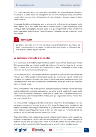 De les visites als clients 	                                      Guia del comerç electrònic



Com s’ha comentat en el punt d’aquesta guia que fa referència a les estratègies de màrqueting,
en un web no es poden atacar tots els segments que pot tenir una empresa. Si aquest és el nos-
tre cas, cal concentreu-nos en els tres segments més estratègics i als quals puguem arribar a
través d’Internet.

Una vegada definida la nostra pàgina web, és recomanable verificar-la amb membres del nostre
públic objectiu per tal de conèixer el seu grau d’usabilitat i el valor que els usuaris atorguen als
continguts de la nostra pàgina. Aquesta anàlisi és el que ens permetrà verificar si realment la
nostra pàgina web està orientada a l’usuari i prendre’n mesures en cas que hi detectem possi-
bles defectes.



  !       DESTAQUEM

   La ràtio de conversió és molt més elevada a webs orientats al client que no pas als
   webs orientats al producte. Abans de decidir com organitzareu la informació del
   web, tingueu present aquest aspecte.



La persuasió orientada a les vendes

Si bé la persuasió és important per generar leads, esdevé bàsica a l’hora d’aconseguir vendes.
Tot i que pot semblar una obvietat, sovint l’ administrador d’un web ho passa per alt i no para
atenció a insistir en l’objectiu bàsic de qualsevol visita: la venda. Cal recordar a l’usuari el que
volem que faci d’una manera subtil i enginyosa.

En un comerç electrònic, per exemple, al final de la descripció d’un producte no està de més que
indiquem que, si li ha agradat les funcionalitats que té, que el compri ara i aprofiti l’oferta. En el
cas del sector hoteler és més fàcil encara: es tracta d’anar explicant les qualitats del nostre hotel
i anar persuadint l’usuari perquè contracti en aquell moment abans que no s’ocupin les habita-
cions i se’n quedi sense.

A més, constantment hem de fer aparèixer les nostres dades de contacte així com també els
nostres perfils socials perquè els usuaris puguin comunicar-se amb nosaltres. En aquest sentit,
cal apuntar que actualment Twitter s’ha convertit en un canal d’atenció al client fonamental per
a moltes empresa, des d’on es canalitzen molts dubtes que sorgeixen als clients a l’hora d’efec-
tuar una compra en línia.

Així mateix, també s’està popularitzant la presència de xats en línia dins de la pàgina web, que
permeten contactar amb l’empresa de manera fàcil i ràpida. En alguns casos, només entrar a la
pàgina, l’usuari rep un missatge a través del xat en què se l’anima a formular els seus dubtes a
través d’aquest canal. D’aquesta manera, el client pot estar segur que l’empresa està allà per
ajudar-lo a resoldre totes les consultes que li puguin sorgir.

Respecte al telèfon, molts webs tenen por que els col·lapsin les centraletes per les trucades que
provenen del web, però el cert és que la persuasió que pot tenir un humà a través del telèfon és
molt més elevada de la que es pot tenir a través d’un web. No s’ha de veure el telèfon com una
amenaça sinó com una oportunitat d’aconseguir parlar amb els nostres possibles clients.


                                                                                                         50
 