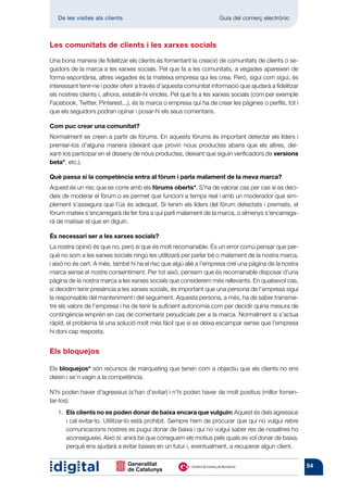 De les visites als clients 	                                     Guia del comerç electrònic



Les comunitats de clients i les xarxes socials

Una bona manera de fidelitzar els clients és fomentant la creació de comunitats de clients o se-
guidors de la marca a les xarxes socials. Pel que fa a les comunitats, a vegades apareixen de
forma espontània, altres vegades és la mateixa empresa qui les crea. Però, sigui com sigui, és
inte­ essant tenir-ne i poder oferir a través d’aquesta comunitat informació que ajudarà a fidelitzar
    r
els nostres clients i, alhora, establir-hi vincles. Pel que fa a les xarxes socials (com per exemple
Facebook, Twitter, Pinterest...), és la marca o empresa qui ha de crear les pàgines o perfils, tot i
que els seguidors podran opinar i posar-hi els seus comentaris.

Com puc crear una comunitat?
Normalment es creen a partir de fòrums. En aquests fòrums és important detectar els líders i
premiar-los d’alguna manera (deixant que provin nous productes abans que els altres, dei-
xant-los participar en el disseny de nous productes, deixant que siguin verificadors de versions
beta*, etc.).

Què passa si la competència entra al fòrum i parla malament de la meva marca?
Aquest és un risc que es corre amb els fòrums oberts*. S’ha de valorar cas per cas si es deci-
deix de moderar el fòrum o es permet que funcioni a temps real i amb un moderador que sim-
plement s’assegura que l’ús és adequat. Si tenim els líders del fòrum detectats i premiats, el
fòrum mateix s’encarregarà de fer fora a qui parli malament de la marca, o almenys s’encarrega-
rà de matisar el que en diguin.

És necessari ser a les xarxes socials?
La nostra opinió és que no, però sí que és molt recomanable. És un error comú pensar que per-
què no som a les xarxes socials ningú les utilitzarà per parlar bé o malament de la nostra marca,
i això no és cert. A més, també hi ha el risc que algú aliè a l’empresa creï una pàgina de la nostra
marca sense el nostre consentiment. Per tot això, pensem que és recomanable disposar d’una
pàgina de la nostra marca a les xarxes socials que considerem més rellevants. En qualsevol cas,
si decidim tenir presència a les xarxes socials, és important que una persona de l’empresa sigui
la responsable del manteniment i del seguiment. Aquesta persona, a més, ha de saber transme-
tre els valors de l’empresa i ha de tenir la suficient autonomia com per decidir quina mesura de
contingència emprèn en cas de comentaris perjudicials per a la marca. Normalment si s’actua
ràpid, el problema té una solució molt més fàcil que si es deixa escampar sense que l’empresa
hi doni cap resposta.


Els bloquejos

Els bloquejos* són recursos de màrqueting que tenen com a objectiu que els clients no ens
deixin i se’n vagin a la competència.

N’hi poden haver d’agressius (s’han d’evitar) i n’hi poden haver de molt positius (millor fomen-
tar-los):
   1.  ls clients no es poden donar de baixa encara que vulguin: Aquest és dels agressius
      E
      i cal evitar-lo. Utilitzar-lo està prohibit. Sempre hem de procurar que qui no vulgui rebre
      comunicacions nostres es pugui donar de baixa i qui no vulgui saber res de nosaltres ho
      aconse­ ueixi. Això sí: anirà bé que coneguem els motius pels quals es vol donar de baixa,
               g
      perquè ens ajudarà a evitar baixes en un futur i, eventualment, a recuperar algun client.


                                                                                                        54
 