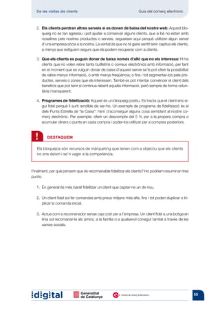 De les visites als clients 	                                      Guia del comerç electrònic



   2.  ls clients perdran altres serveis si es donen de baixa del nostre web: Aquest blo-
      E
      queig no és tan agressiu i pot ajudar a conservar alguns clients, que si bé no estan amb
      nosaltres pels nostres productes o serveis, segueixen aquí perquè utilitzen algun servei
      d’una empresa sòcia a la nostra. La veritat és que no té gaire sentit tenir captius els clients,
      a menys que estiguem segurs que els podem recuperar com a clients.

   3.  ue els clients es puguin donar de baixa només d’allò que no els interessa: Hi ha
      Q
      clients que no volen rebre tants butlletins o correus electrònics amb informació, per tant
      en el moment que es vulguin donar de baixa d’aquest servei se’ls pot oferir la possibilitat
      de rebre menys informació, o amb menys freqüència; o fins i tot segmentar-los pels pro-
      ductes, serveis o zones que els interessen. També es pot intentar convèncer el client dels
      beneficis que pot tenir si continua rebent aquella informació, però sempre de forma volun-
      tària i transparent.

   4.   rogrames de fidelització: Aquest és un bloqueig positiu. Es tracta que el client ens si-
       P
       gui fidel perquè li surti rendible de ser-ho. Un exemple de programa de fidelització és el
       dels Punts Estrella de “la Caixa”: hem d’aconseguir alguna cosa semblant al nostre co-
       merç electrònic. Per exemple: oferir un descompte del 5 % per a la propera compra o
       acumular diners o punts en cada compra i poder-los utilitzar per a compres posteriors.



  !      DESTAQUEM

   Els bloquejos són recursos de màrqueting que tenen com a objectiu que els clients
   no ens deixin i se’n vagin a la compe­ ència.
                                        t



Finalment, per què pensem que és recomanable fidelitzar els clients? Ho podríem resumir en tres
punts:

   1.  general és més barat fidelitzar un client que captar-ne un de nou.
      En

   2.  client fidel sol fer comandes amb preus mitjans més alts, fins i tot poden duplicar o tri-
      Un
      plicar la comanda inicial.

   3. 
      Actua com a recomanador sense cap cost per a l’empresa. Un client fidel a una botiga en
      línia sol recomanar-la als amics, a la família o a qualsevol conegut també a través de les
      xarxes socials.




                                                                                                         55
 