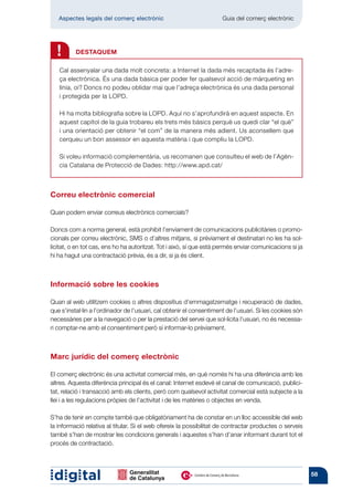 Aspectes legals del comerç electrònic 	                            Guia del comerç electrònic




  !       DESTAQUEM

   Cal assenyalar una dada molt concreta: a Internet la dada més recaptada és l’adre-
   ça electrònica. És una dada bàsica per poder fer qualsevol acció de màrqueting en
   línia, oi? Doncs no podeu oblidar mai que l’adreça electrònica és una dada personal
   i protegida per la LOPD.

   Hi ha molta bibliografia sobre la LOPD. Aquí no s’aprofundirà en aquest aspecte. En
   aquest capítol de la guia trobareu els trets més bàsics perquè us quedi clar “el què”
   i una orientació per obtenir “el com” de la manera més adient. Us aconsellem que
   cerqueu un bon assessor en aquesta matèria i que compliu la LOPD.

   Si voleu informació complementària, us recomanen que consulteu el web de l’Agèn-
   cia Catalana de Protecció de Dades: http://www.apd.cat/



Correu electrònic comercial

Quan podem enviar correus electrònics comercials?

Doncs com a norma general, està prohibit l’enviament de comunicacions publicitàries o promo-
cionals per correu electrònic, SMS o d’altres mitjans, si prèviament el destinatari no les ha sol·
licitat, o en tot cas, ens ho ha autoritzat. Tot i això, sí que està permès enviar comunicacions si ja
hi ha hagut una contractació prèvia, és a dir, si ja és client.



Informació sobre les cookies

Quan al web utilitzem cookies o altres dispositius d’emmagatzematge i recuperació de dades,
que s’instal·lin a l’ordinador de l’usuari, cal obtenir el consentiment de l’usuari. Si les cookies són
necessàries per a la navegació o per la prestació del servei que sol·licita l’usuari, no és necessa-
ri comptar-ne amb el consentiment però sí informar-lo prèviament.



Marc jurídic del comerç electrònic

El comerç electrònic és una activitat comercial més, en què només hi ha una dife­ ència amb les
                                                                                       r
altres. Aquesta diferència principal és el canal: Internet esdevé el canal de comunicació, publici-
tat, relació i transacció amb els clients, però com qualsevol activitat comercial està subjecte a la
llei i a les regulacions pròpies de l’activitat i de les matèries o objectes en venda.

S’ha de tenir en compte també que obligatòriament ha de constar en un lloc accessible del web
la informació relativa al titular. Si el web ofereix la possibilitat de contractar productes o serveis
també s’han de mostrar les condicions generals i aquestes s’han d’anar informant durant tot el
procés de contractació.



                                                                                                          58
 