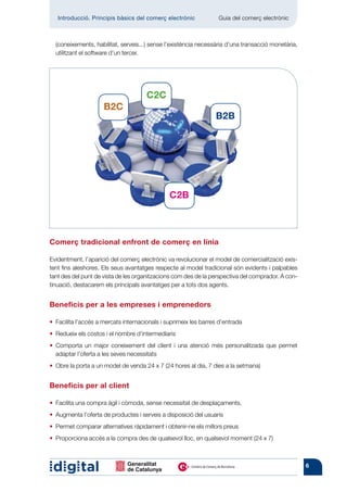 Introducció. Principis bàsics del comerç electrònic 	          Guia del comerç electrònic



  (coneixements, habilitat, serveis...) sense l’existència necessària d’una transacció monetària,
  utilitzant el software d’un tercer.




                                      C2C
                     B2C
                                                                 B2B




                                               C2B



Comerç tradicional enfront de comerç en línia

Evidentment, l’aparició del comerç electrònic va revolucionar el model de comercialització exis-
tent fins aleshores. Els seus avantatges respecte al model tradicional són evidents i palpables
tant des del punt de vista de les organitzacions com des de la perspectiva del comprador. A con-
tinuació, destacarem els principals avantatges per a tots dos agents.


Beneficis per a les empreses i emprenedors

• 
  Facilita l’accés a mercats internacionals i suprimeix les barres d’entrada
• 
  Redueix els costos i el nombre d’intermediaris
•  omporta un major coneixement del client i una atenció més personalitzada que permet
  C
  adaptar l’oferta a les seves necessitats
• 
  Obre la porta a un model de venda 24 x 7 (24 hores al dia, 7 dies a la setmana)


Beneficis per al client

• 
  Facilita una compra àgil i còmoda, sense necessitat de desplaçaments.
• 
  Augmenta l’oferta de productes i serveis a disposició del usuaris
• 
  Permet comparar alternatives ràpidament i obtenir-ne els millors preus
• 
  Proporciona accés a la compra des de qualsevol lloc, en qualsevol moment (24 x 7)



                                                                                                    6
 
