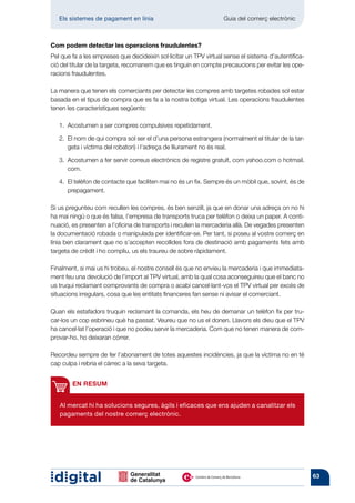 Els sistemes de pagament en línia 	                             Guia del comerç electrònic



Com podem detectar les operacions fraudulentes?
Pel que fa a les empreses que decideixin sol·licitar un TPV virtual sense el sistema d’autentifica-
ció del titular de la targeta, recomanem que es tinguin en compte precaucions per evitar les ope-
racions fraudulentes.

La manera que tenen els comerciants per detectar les compres amb targetes robades sol estar
basada en el tipus de compra que es fa a la nostra botiga virtual. Les operacions fraudulentes
tenen les característiques següents:

   1.  costumen a ser compres compulsives repetidament.
      A

   2.  l nom de qui compra sol ser el d’una persona estrangera (normalment el titular de la tar-
      E
      geta i víctima del robatori) i l’adreça de lliurament no és real.

   3.  costumen a fer servir correus electrònics de registre gratuït, com yahoo.com o hotmail.
      A
      com.

   4.  l telèfon de contacte que faciliten mai no és un fix. Sempre és un mòbil que, sovint, és de
      E
      prepagament.

Si us pregunteu com recullen les compres, és ben senzill, ja que en donar una adreça on no hi
ha mai ningú o que és falsa, l’empresa de transports truca per telèfon o deixa un paper. A conti­
nuació, es presenten a l’oficina de transports i recullen la mercaderia allà. De vegades presenten
la documentació robada o manipulada per identificar-se. Per tant, si poseu al vostre comerç en
línia ben clarament que no s’accepten recollides fora de destinació amb pagaments fets amb
targeta de crèdit i ho compliu, us els traureu de sobre ràpidament.

Finalment, si mai us hi trobeu, el nostre consell és que no envieu la mercaderia i que immediata­
ment feu una devolució de l’import al TPV virtual, amb la qual cosa aconseguireu que el banc no
us truqui reclamant comprovants de compra o acabi cancel·lant-vos el TPV virtual per excés de
situacions irregulars, cosa que les entitats financeres fan sense ni avisar el comerciant.

Quan els estafadors truquin reclamant la comanda, els heu de demanar un telèfon fix per tru-
car-los un cop esbrineu què ha passat. Veureu que no us el donen. Llavors els dieu que el TPV
ha cancel·lat l’operació i que no podeu servir la mercaderia. Com que no tenen manera de com-
provar-ho, ho deixaran córrer.

Recordeu sempre de fer l’abonament de totes aquestes incidències, ja que la víctima no en té
cap culpa i rebria el càrrec a la seva targeta.


        EN RESUM


   Al mercat hi ha solucions segures, àgils i eficaces que ens ajuden a canalitzar els
   pagaments del nostre comerç electrònic.




                                                                                                      63
 