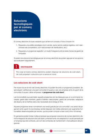 Solucions
tecnològiques
per al comerç
electrònic



El comerç electrònic té dues vessants que cal tenir en compte a l’hora d’iniciar-s’hi:

   1. 
      Requereix una anàlisi estratègica (com vendre, quina serà la cadena logística, com reac-
      cionaran els competidors, com reaccionaran els distribuïdors, etc.).

   2. 
      Requereix un programari específic i un nivell d’integració amb la resta d’eines de gestió de
      l’empresa.

Si parlem de solucions tecnològiques per al comerç electrònic les podem agrupar en sis opcions
que avaluarem seguidament.


  !      DESTAQUEM

   Per crear el nostre comerç electrònic podem disposar de solucions de codi obert,
   de codi propietari i solucions com a servei en núvol.



Les solucions de codi obert

Per iniciar-nos en el món del comerç electrònic ho podem fer amb un programari ja existent, de-
senvolupat i verificat per una gran comunitat d’usuaris o per una empresa amb el suport de la
comunitat d’usuaris i altres empreses: el programari de codi obert*.

Les funcionalitats que permeten aquests programes són les bàsiques que un e-commerce ne-
cessita: gestió dels inventaris, gestió d’ofertes i descomptes, gestió de comandes i adaptació
del disseny de la interfície web a les necessitats de la botiga en línia.

Aquests programes tenen normalment una versió gratuïta per a la comunitat i una versió de pa-
gament amb suport d’una empresa; també disposen de moltes extensions per augmentar fun-
cionalitats desenvolupades per tercers, que és poden comprar a baix cost (o fins i tot sense).

En general es poden trobar moltes empreses que proposen solucions de comerç electrònic ofe-
rint la integració de solucions de codi obert, juntament amb una adaptació a l’usuari pensada per
a l’empresa que els contracta, així com els contractes de manteniment i d’actualització del pro-
gramari.



                                                                                                     66
 