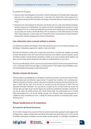 Solucions tecnològiques per al comerç electrònic         	       Guia del comerç electrònic



En podríem fer dos grups:

•   olucions per crear botigues en línia amb un domini individual, com Shopify (http://www.sho-
   S
   pify.com) com a alternativa internacional, o més local com Xopie (http://www.xopie.com/) i
   normalment també els PSI (Proveïdors de Serveis d’Internet) ofereixen també solucions en el
   núvol.

•   olucions per crear botigues en línia però que formen part d’un web amb diverses botigues,
   S
   també coneguts com marketplaces. En aquest cas tenen l’avantatge de formar part d’un grup
   de botigues on hi ha un equip que vetlla per la promoció de tot aquest grup, de manera similar
   al que passa als centres comercials físics. N’hi ha diversos a nivell internacional com Ebay
   (http://www.ebay.es/), o més locals com Puntcentric (http://ca.puntcentric.com/pc/vendre/),
   aquest últim orientat a botigues amb punts de venda físics.


Les solucions com a servei extrem a extrem

Les ofereixen proveïdors tecnològics i de la resta de serveis que un e-commerce necessita, com
estratègia, màrqueting, pagaments, logística i atenció al client.

Normalment ofereixen models amb una part del costos fixos i una altra part variable i associada
al volum de vendes en línia. Són una molt bona opció per a les mitjanes i grans empreses, ja que
permeten accedir a tots els serveis necessaris a través d’una única empresa sense realitzar una
gran inversió inicial i sense necessitar internalitzar el coneixement en e-commerce.

No hi ha cap líder global; a EUA i una mica a Europa trobem GSI Commerce (www.gsicommerce.
com), comprada recentment per eBay; a nivell local tenim The eTailers (www.theetailers.com),
que també gestiona projectes a nivell internacional.


Venda a través de tercers

També existeix la possibilitat de comercialitzar el nostres productes o serveis per Internet mitjan-
çant empreses que ens ofereixen aquest servei. En aquest cas nosaltres, com a empresa pro-
veïdora d’aquests productes o serveis, els posem a disposició d’aquests tercers perquè els ven-
guin a través del seu web. S’ha de tenir en compte que els qui facturen al client final són
aquestes empreses “terceres”, tot i que ells se n’ocupen de tot i al final només els haurem de
facturar allò que hagin pogut vendre segons les condicions prèviament pactades. Aquest és el
cas de els webs de venda privada com Vente Privee (http://es.vente-privee.com) o Privalia
(http://es.privalia.com), o el de les vendes grupals com Groupon (http://www.groupon.es) o
LetsBonus (http://es.letsbonus.com), o altres de venda de serveis com Booking (http://www.
booking.com/).


Noves tendències en E-commerce

A) L’aparició del Social Commerce

En el context d’auge de la compra en línia, les xarxes socials estan guanyant cada vegada més
protagonisme. Segons el Baròmetre del Social Commerce de Social-Buy.com, el 47% de les
empreses espanyoles consideren que les xarxes socials aporten un avantatge competitiu en


                                                                                                       68
 