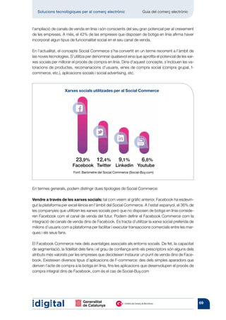 Solucions tecnològiques per al comerç electrònic          	       Guia del comerç electrònic



l’ampliació de canals de venda en línia i són conscients del seu gran potencial per al creixement
de les empreses. A més, el 42% de las empreses que disposen de botiga en línia afirma haver
incorporat algun tipus de funcionalitat social en el seu canal de venda.

En l’actualitat, el concepte Social Commerce s’ha convertit en un terme recorrent a l’àmbit de
las noves tecnologies. S’utilitza per denominar qualsevol eina que aprofita el potencial de les xar-
xes socials per millorar el procés de compra en línia. Dins d’aquest concepte, s’inclouen les va-
loracions de productes, recomanacions d’usuaris, eines de compra social (compra grupal, f-
commerce, etc.), aplicacions socials i social advertising, etc.



                    Xarxes socials utilitzades per al Social Commerce




                       	 23,9%	 12,4%	 9,1%	           6,8%
                       	Facebook	 Twitter	 Linkedin	 Youtube
                         Font: Baròmetre del Social Commerce (Social-Buy.com)




En termes generals, podem distingir dues tipologies de Social Commerce:

Vendre a través de les xarxes socials: tal com veiem al gràfic anterior, Facebook ha esdevin-
gut la plataforma per excel·lència en l’àmbit del Social Commerce. A l’estat espanyol, el 36% de
les companyies que utilitzen les xarxes socials però que no disposen de botiga en línia conside-
ren Facebook com el canal de venda del futur. Podem definir el Facebook Commerce com la
integració de canals de venda dins de Facebook. Es tracta d’utilitzar la xarxa social preferida de
milions d’usuaris com a plataforma per facilitar i executar transaccions comercials entre les mar-
ques i els seus fans.

El Facebook Commerce neix dels avantatges associats als entorns socials. De fet, la capacitat
de segmentació, la fidelitat dels fans i el grau de confiança amb els prescriptors són alguns dels
atributs més valorats per les empreses que decideixen instaurar un punt de venda dins de Face-
book. Existeixen diversos tipus d’aplicacions de F-commerce: des dels simples aparadors que
deriven l’acte de compra a la botiga en línia, fins les aplicacions que desenvolupen el procés de
compra integral dins de Facebook, com és el cas de Social-Buy.com




                                                                                                       69
 