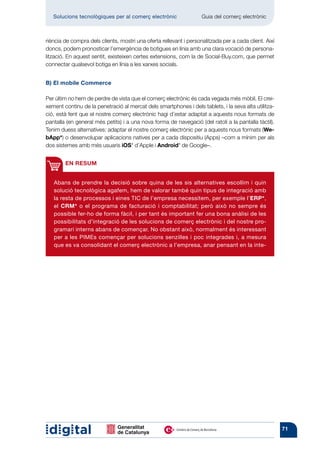 Solucions tecnològiques per al comerç electrònic         	       Guia del comerç electrònic



riència de compra dels clients, mostri una oferta rellevant i personalitzada per a cada client. Així
doncs, podem pronosticar l’emergència de botigues en línia amb una clara vocació de persona-
lització. En aquest sentit, existeixen certes extensions, com la de Social-Buy.com, que permet
connectar qualsevol botiga en línia a les xarxes socials.


B) El mobile Commerce

Per últim no hem de perdre de vista que el comerç electrònic és cada vegada més mòbil. El crei-
xement continu de la penetració al mercat dels smartphones i dels tablets, i la seva alta utilitza-
ció, està fent que el nostre comerç electrònic hagi d’estar adaptat a aquests nous formats de
pantalla (en general més petits) i a una nova forma de navegació (del ratolí a la pantalla tàctil).
Tenim duess alternatives: adaptar el nostre comerç electrònic per a aquests nous formats (We-
bApp*) o desenvolupar aplicacions natives per a cada dispositiu (Apps) –com a mínim per als
dos sistemes amb més usuaris iOS* d’Apple i Android* de Google–.


        EN RESUM


   Abans de prendre la decisió sobre quina de les sis alternatives escollim i quin
   solució tecnològica agafem, hem de valorar també quin tipus de integració amb
   la resta de processos i eines TIC de l’empresa necessitem, per exemple l’ERP*,
   el CRM* o el programa de facturació i comptabilitat; però això no sempre és
   possible fer-ho de forma fàcil, i per tant és important fer una bona anàlisi de les
   possibilitats d’integració de les solucions de comerç electrònic i del nostre pro-
   gramari interns abans de començar. No obstant això, normalment és interessant
   per a les PIMEs començar per solucions senzilles i poc integrades i, a mesura
   que es va consolidant el comerç electrònic a l’empresa, anar pensant en la inte-




                                                                                                       71
 