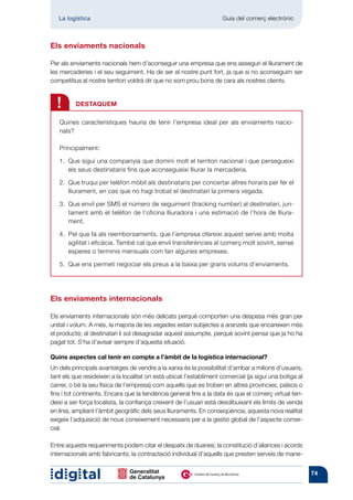 La logística	                                                    Guia del comerç electrònic



Els enviaments nacionals

Per als enviaments nacionals hem d’aconseguir una empresa que ens asseguri el lliurament de
les mercaderies i el seu seguiment. Ha de ser el nostre punt fort, ja que si no aconseguim ser
competitius al nostre territori voldrà dir que no som prou bons de cara als nostres clients.



  !       DESTAQUEM

   Quines característiques hauria de tenir l’empresa ideal per als enviaments nacio-
   nals?

   Principalment:

   1. 
      Que sigui una companyia que domini molt el territori nacional i que persegueixi
      els seus desti­ ataris fins que aconsegueixi lliurar la mercaderia.
                    n

   2. 
      Que truqui per telèfon mòbil als destinataris per concertar altres horaris per fer el
      lliurament, en cas que no hagi trobat el destinatari la primera vegada.

   3. 
      Que enviï per SMS el número de seguiment (tracking number) al destinatari, jun-
      tament amb el telèfon de l’oficina lliuradora i una estimació de l’hora de lliura-
      ment.

   4.  que fa als reemborsaments, que l’empresa ofereixi aquest servei amb molta
      Pel
      agilitat i eficàcia. També cal que enviï transferències al comerç molt sovint, sense
      esperes o terminis mensuals com fan algunes empreses.

      Que ens permeti negociar els preus a la baixa per grans volums d’enviaments.
   5. 




Els enviaments internacionals

Els enviaments internacionals són més delicats perquè comporten una despesa més gran per
unitat i volum. A més, la majoria de les vegades estan subjectes a aranzels que encareixen més
el producte; al destinatari li sol desagradar aquest assumpte, perquè sovint pensa que ja ho ha
pagat tot. S’ha d’avisar sempre d’aquesta situació.

Quins aspectes cal tenir en compte a l’àmbit de la logística internacional?
Un dels principals avantatges de vendre a la xarxa és la possibilitat d’arribar a milions d’usuaris,
tant els que resideixen a la localitat on està ubicat l’establiment comercial (ja sigui una botiga al
carrer, o bé la seu física de l’empresa) com aquells que es troben en altres províncies, països o
fins i tot continents. Encara que la tendència general fins a la data és que el comerç virtual ten-
deixi a ser força localista, la confiança creixent de l’usuari està desdibuixant els límits de venda
en línia, ampliant l’àmbit geogràfic dels seus lliuraments. En conseqüència, aquesta nova realitat
exigeix l’adquisició de nous coneixement necessaris per a la gestió global de l’aspecte comer-
cial.

Entre aquests requeriments podem citar el despatx de duanes; la constitució d’aliances i acords
internacionals amb fabricants; la contractació individual d’aquells que presten serveis de mane-


                                                                                                        74
 