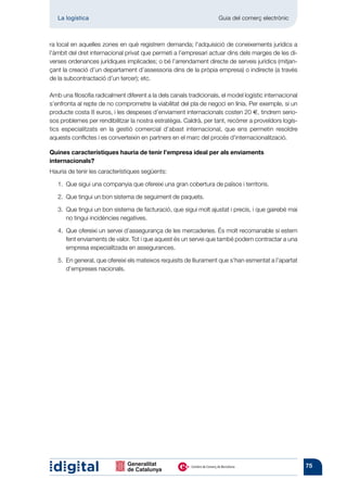 La logística	                                                    Guia del comerç electrònic



ra local en aquelles zones en què registrem demanda; l’adquisició de coneixements jurídics a
l’àmbit del dret internacional privat que permeti a l’empresari actuar dins dels marges de les di-
verses ordenances jurídiques implicades; o bé l’arrendament directe de serveis jurídics (mitjan-
çant la creació d’un departament d’assessoria dins de la pròpia empresa) o indirecte (a través
de la subcontractació d’un tercer); etc.

Amb una filosofia radicalment diferent a la dels canals tradicionals, el model logístic internacional
s’enfronta al repte de no comprometre la viabilitat del pla de negoci en línia. Per exemple, si un
producte costa 8 euros, i les despeses d’enviament internacionals costen 20 €, tindrem serio-
sos problemes per rendibilitzar la nostra estratègia. Caldrà, per tant, recórrer a proveïdors logís-
tics especialitzats en la gestió comercial d’abast internacional, que ens permetin resoldre
aquests conflictes i es converteixin en partners en el marc del procés d’internacionalització.

Quines característiques hauria de tenir l’empresa ideal per als enviaments
internacionals?
Hauria de tenir les característiques següents:

   1. 
      Que sigui una companyia que ofereixi una gran cobertura de països i territoris.

      Que tingui un bon sistema de seguiment de paquets.
   2. 

   3. 
      Que tingui un bon sistema de facturació, que sigui molt ajustat i precís, i que gairebé mai
      no tingui incidències negatives.

   4. 
      Que ofereixi un servei d’assegurança de les mercaderies. És molt recomanable si estem
      fent enviaments de valor. Tot i que aquest és un servei que també podem contractar a una
      empresa especialitzada en assegurances.

   5.  general, que ofereixi els mateixos requisits de lliurament que s’han esmentat a l’apartat
      En
      d’empreses nacionals.




                                                                                                        75
 