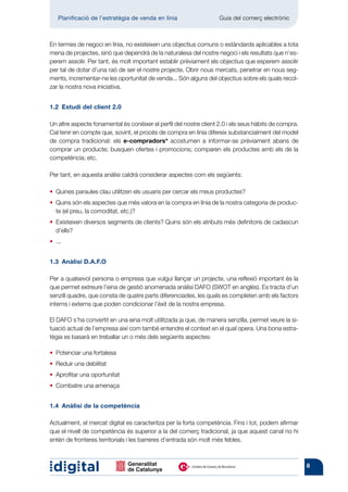 Planificació de l’estratègia de venda en línia 	                Guia del comerç electrònic



En termes de negoci en línia, no existeixen uns objectius comuns o estàndards aplicables a tota
mena de projectes, sinó que dependrà de la naturalesa del nostre negoci i els resultats que n’es-
perem assolir. Per tant, és molt important establir prèviament els objectius que esperem assolir
per tal de dotar d’una raó de ser el nostre projecte. Obrir nous mercats, penetrar en nous seg-
ments, incrementar-ne les oportunitat de venda... Són alguns del objectius sobre els quals recol-
zar la nostra nova iniciativa.


1.2  Estudi del client 2.0

Un altre aspecte fonamental és conèixer el perfil del nostre client 2.0 i els seus hàbits de compra.
Cal tenir en compte que, sovint, el procés de compra en línia difereix substancialment del model
de compra tradicional: els e-compradors* acostumen a informar-se prèviament abans de
comprar un producte; busquen ofertes i promocions; comparen els productes amb els de la
competència; etc.

Per tant, en aquesta anàlisi caldrà considerar aspectes com els següents:

• 
  Quines paraules clau utilitzen els usuaris per cercar els meus productes?
• 
  Quins són els aspectes que més valora en la compra en línia de la nostra categoria de produc-
  te (el preu, la comoditat, etc.)?
• 
  Existeixen diversos segments de clients? Quins són els atributs més definitoris de cadascun
  d’ells?
• ...


1.3  Anàlisi D.A.F.O

Per a qualsevol persona o empresa que vulgui llançar un projecte, una reflexió important és la
que permet extreure l’eina de gestió anomenada anàlisi DAFO (SWOT en anglès). Es tracta d’un
senzill quadre, que consta de quatre parts diferenciades, les quals es completen amb els factors
interns i externs que poden condicionar l’èxit de la nostra empresa.

El DAFO s’ha convertit en una eina molt utilitzada ja que, de manera senzilla, permet veure la si-
tuació actual de l’empresa així com també entendre el context en el qual opera. Una bona estra-
tègia es basarà en treballar un o més dels següents aspectes:

• 
  Potenciar una fortalesa
• 
  Reduir una debilitat
• 
  Aprofitar una oportunitat
• 
  Combatre una amenaça


1.4  Anàlisi de la competència

Actualment, el mercat digital es caracteritza per la forta competència. Fins i tot, podem afirmar
que el nivell de competència és superior a la del comerç tradicional, ja que aquest canal no hi
entén de fronteres territorials i les barreres d’entrada són molt més febles.



                                                                                                       8
 