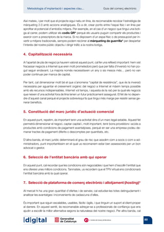 Metodologia d’implantació i aspectes clau...	                    Guia del comerç electrònic



Així mateix, i per molt que el projecte sigui natiu en línia, és recomanable recolzar l’estratègia de
màrqueting 2.0 amb accions analògiques. És a dir, crear ponts entre l’espai físic i en línia per
aprofitar el potencial d’ambdós mitjans. Per exemple, en el cas d’un negoci que tingui una boti-
ga al carrer, podem utilitzar els codis QR* perquè els usuaris puguin compartir els productes i
exercir com a prescriptors de la marca. Si no disposem d’un espai físic o de pressupost per in-
vertir a mitjans tradicionals, sempre podem recórrer al màrqueting de guerrilla* per despertar
l’interés del nostre públic objectiu i dirigir tràfic a la nostra botiga.


4.  Capitalització necessària

A l’apartat de pla de negoci ja haurem valorat aquest punt, cal fer una reflexió important: hem vist
fracassar negocis a Internet que eren molt prometedors però que per falta d’inversió no han po-
gut seguir endavant. La majoria només necessitaven un any o sis mesos més… però no van
poder continuar per manca de capital.

Per tant, cal dimensionar molt bé el que s’anomena “capital de resistència”, que és la inversió
necessària per aguantar el creixement orgànic del negoci a Internet el màxim temps possible
amb els recursos indispensables. Internet vol temps, i aquesta és la raó per la qual els negocis
que neixen d’una activitat fora de línia tenen un futur pràcticament assegurat. El fet de no depen-
dre d’aquest canal perquè el projecte sobrevisqui fa que tingui més marge per resistir sense ge-
nerar beneficis.


5.  Constitució del marc jurídic d’actuació comercial

En aquest punt, repetim, és important tenir una activitat dins d’un marc legal estable. Aquest fet
permetrà dimensionar el negoci, captar capital i, molt important, tenir bons proveïdors i accés a
productes amb condicions de pagament avantatjoses, perquè en ser una empresa podeu de-
manar tractes de pagament diferits o descomptes per quantitats, etc.

D’altra banda, el marc jurídic determinarà el grau de risc que assolim com a socis o com a ad-
ministradors, punt importantíssim en el qual us recomanem estar ben assessorats per un bon
advocat o gestor.


6.  Selecció de l’entitat bancària amb qui operar

En aquest punt, cal recordar que les condicions són negociables i que hem d’escollir l’entitat que
ens ofereixi unes millors condicions. Tanmateix, us recordem que el TPV virtual ens condicionarà
l’entitat bancària amb la qual operar.


7.  Selecció de plataforma de comerç electrònic i allotjament (hosting)*

Al mercat hi ha una gran quantitat d’ofertes i de serveis; cal estudiar-les totes detingudament i
analitzar les avantatges i inconvenients de cadascuna d’elles.

És important que siguin escalables, usables, fàcils i àgils, i que tinguin un suport al client proper
al darrere. En aquest sentit, és recomanable adreçar-se a professionals de confiança que ens
ajudin a escollir la millor alternativa segons la naturalesa del nostre negoci. Per altra banda, cal


                                                                                                        80
 