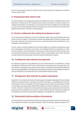 Metodologia d’implantació i aspectes clau...	                      Guia del comerç electrònic



tenir en compte que les bases de dades han de romandre físicament a Espanya per complir la
normativa de la LOPD.


8.  Programació dels entorns web

En el pla de negoci hem de preveure la programació dels entorns web. La plataforma de comerç
electrònic no sempre és el 100 % del web, ja que podria ser únicament un canal de vendes d’un
projecte molt més gran. Per exemple, en el cas de la marca Zara, la botiga en línia ha esdevingut
un canal més de comercialització dels seus productes que amb poc temps s’ha convertit en la
plataforma de venda en línia líder a l’estat espanyol.


9.  Creació i publicació del catàleg de productes en línia

En la mesura que la plataforma que hem escollit sigui usable i àgil, aquest aspecte podrà ser
senzill o bé més complex. Cal considerar que totes les referències que haurem d’entrar al web
de comerç electrònic s’hauran de fer una a una, i que totes tenen camps de descripció, preu,
fotografies, característiques, etc.

Per això, abans d’escollir la plataforma amb la qual treballar, és important que preguntem quina
és la metodologia d’introducció de producte i d’actualització del fitxer de productes. La millor
fórmula acostuma a ser la d’exportació i importació d’un fitxer Excel amb totes les dades, però
no sempre totes les solucions preveuen aquest mètode. Si és possible, cal consultar i demanar
una demostració de la solució per comprovar el grau de dificultat en la gestió.


10.  Configuració dels sistemes de pagament

Els mètodes de pagament més utilitzats són el contra reemborsament, la transferència o ingrés
i el Paypal. Si a més voleu el TPV virtual, us recomanem que aposteu per un que sigui fàcil, usa-
ble i que doni confiança al consumidor. També cal tenir en compte les preferències de pagament
segons àrees geogràfiques i les plataformes de pagament alternatives que existeixen a cert pa-
ïsos (per exemple, el cas de Mercado Libre o Dinero Mail a Amèrica Llatina).


11.  Configuració dels sistemes de gestió empresarial

Actualment hi ha moltes opcions per a la tria de programari de gestió empresarial. És recomanable
utilitzar un producte de marca i que sigui d’un fabricant reconegut. La comptabilitat i els inventaris,
per exemple, són prou importants com perquè vulgueu que no hi hagi mai cap problema. També
us recomanem que tingueu algun sistema de seguretat o de còpies de seguretat, i que el feu ser-
vir molt i molt sovint, perquè en el cas de pèrdua de dades pugueu recuperar tota la informació.
Aquest sistema de seguretat l’heu de tenir en l’àmbit d’oficina, de web i de bases de dades. És
una exigència que heu de fer al proveïdor d’allotjament o de plataforma, i sempre per escrit.


12.  Contractació dels proveïdors d’enviaments

En iniciar l’activitat, és molt important estudiar els diversos proveïdors d’enviament existents a la
zona i valorar les condicions que ofereix cadascun d’ells. És important negociar els preus a l’ini-


                                                                                                          81
 