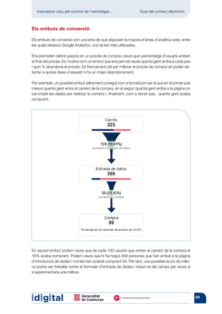 Indicadors clau pel control de l’estratègia...	               Guia del comerç electrònic



Els embuts de conversió

Els embuts de conversió són una eina de què disposen la majoria d’eines d’analítica web, entre
les quals destaca Google Analytics, una de les més utilitzades.

Ens permeten definir passos en un procés de compra i veure quin percentatge d’usuaris arriben
al final del procés. Es mostra com un embut que ens permet veure quanta gent arriba a cada pas
i quin % abandona el procés. És francament útil per millorar el procés de compra en poder de-
tectar a quines fases d’aquest hi ha un major abandonament.

Per exemple, un possible embut (altrament conegut com a funnel) pot ser el que en el primer pas
mesuri quanta gent entra al carretó de la compra, en el segon quanta gent arriba a la pàgina on
cal omplir les dades per realitzar la compra i, finalment, com a tercer pas, quanta gent acaba
comprant.




En aquest embut podem veure que de cada 100 usuaris que entren al carretó de la compra el
16% acaba comprant. Podem veure que hi ha hagut 269 persones que han arribat a la pàgina
d’introducció de dades i només han acabat comprant 59. Per tant, una possible acció de millo-
ra podria ser treballar sobre el formulari d’entrada de dades i reduir-ne els camps per veure si
s’experimentaria una millora.




                                                                                                   84
 