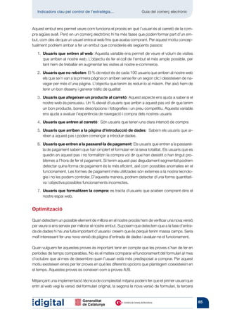 Indicadors clau pel control de l’estratègia...	                  Guia del comerç electrònic



Aquest embut ens permet veure com funciona el procés en què l’usuari és al carretó de la com-
pra aigües avall. Però en un comerç electrònic hi ha més fases que poden formar part d’un em-
but, com des de que un usuari entra al web fins que acaba comprant. Per aquest motiu concep-
tualment podríem arribar a fer un embut que considerés els següents passos:

   1.  suaris que entren al web: Aquesta variable ens permet de veure el volum de visites
      U
      que arriben al nostre web. L’objectiu és fer el coll de l’embut el més ample possible, per
      tant hem de treballar en augmentar les visites al nostre e-commerce.

   2.  suaris que no reboten: El % de rebot és de cada 100 usuaris que arriben al nostre web
      U
      els que se’n van a la primera pàgina on arriben sense fer un segon clic i desisteixen de na-
      vegar per més d’una pàgina. L’objectiu que tenim és reduir-lo al màxim. Per això hem de
      tenir un bon disseny i generar tràfic de qualitat

   3.  suaris que afegeixen un producte al carretó: Aquest aspecte ens ajuda a saber si el
      U
      nostre web és persuasiu. Un % elevat d’usuaris que arribin a aquest pas vol dir que tenim
      un bon producte, bones descripcions i fotografies i un preu competitiu. Aquesta variable
      ens ajuda a avaluar l’experiència de navegació i compra dels nostres usuaris

   4.  suaris que entren al carretó: Són usuaris que tenen una clara intenció de compra
      U

   5.  suaris que arriben a la pàgina d’introducció de dades: Sabem els usuaris que ar-
      U
      riben a aquest pas i poden començar a introduir dades.

   6.  suaris que entren a la passarel·la de pagament: Els usuaris que entren a la passarel·
      U
      la de pagament sabem que han omplert el formulari en la seva totalitat. Els usuaris que es
      quedin en aquest pas i no formalitzin la compra vol dir que han desistit o han tingut pro-
      blemes a l’hora de fer el pagament. Si tenim aquest pas degudament segmentat podrem
      detectar quina forma de pagament és la més eficient, així com possibles anomalies en el
      funcionament. Les formes de pagament més utilitzades són externes a la nostra tecnolo-
      gia i no les podem controlar. D’aquesta manera, podrem detectar d’una forma quantitati-
      va i objectiva possibles funcionaments incorrectes.

   7.  suaris que formalitzen la compra: es tracta d’usuaris que acaben comprant dins el
      U
      nostre espai web.


Optimització

Quan detectem un possible element de millora en el nostre procés hem de verificar una nova versió
per veure si ens serveix per millorar el nostre embut. Suposem que detectem que a la fase d’entra-
da de dades hi ha una fuita important d’usuaris i creiem que és perquè tenim massa camps. Seria
molt interessant fer una nova versió de pàgina d’entrada de dades i avaluar-ne el funcionament.

Quan vulguem fer aquestes proves és important tenir en compte que les proves s’han de fer en
períodes de temps comparables. No és el mateix comparar el funcionament del formulari al mes
d’octubre que al mes de desembre quan l’usuari està més predisposat a comprar. Per aquest
motiu existeixen eines per fer proves en què les diferents opcions que plantegem coexisteixin en
el temps. Aquestes proves es coneixen com a proves A/B.

Mitjançant una implementació tècnica de complexitat mitjana podem fer que el primer usuari que
entri al web vegi la versió del formulari original, la segona la nova versió de formulari, la tercera


                                                                                                        85
 