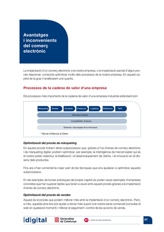 Avantatges
i inconvenients
del comerç
electrònic



La implantació d’un comerç electrònic a la nostra empresa, o la implantació parcial d’algun pro-
cés relacionat, comporta optimitzar molts dels processos de la nostra empresa. En aquest ca-
pítol de la guia n’analit­ arem uns quants.
                         z


Processos de la cadena de valor d’una empresa

Els processos més importants de la cadena de valor d’una empresa industrial estàndard són:



            Màrqueting   Vendes       Compres       Producció       Logística   Distribució   *SAC


                                               Recursos humans


                                             Comptabilitat i finances


                                     Sistemes i tecnologies de la informació


              * Servei d’Atenció al Client



Optimització del procés de màrqueting
En aquest procés trobem altres subprocessos que, gràcies a l’ús d’eines de comerç electrònic
i de màrqueting digital, podrem optimitzar; per exemple, la intel·ligència de mercat (saber qui és
el nostre públic objectiu), la fidelització i el desenvolupament de clients, i la innovació en el dis-
seny dels productes.

Fins ara s’han comentat la major part de les tècniques que ens ajudaran a opti­ itzar aquests
                                                                              m
subprocessos.

En els exemples de bones pràctiques del proper capítol es poden veure exem­ les d’empreses
                                                                           p
concretes que han superat reptes que tenen a veure amb aquest procés gràcies a la implantació
d’eines de comerç electrònic.

Optimització del procés de vendes
Aquest és el procés que podem millorar més amb la implantació d’un comerç electrònic. Però,
a més, aquesta eina ens pot ajudar a donar més suport a la nostra xarxa comercial (consultar el
web en qualsevol moment) i millorar el seguiment i control de les accions de venda.



                                                                                                         87
 