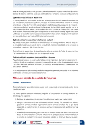 Avantatges i inconvenients del comerç electrònic         	       Guia del comerç electrònic



Amb un comerç electrònic, a més, podem automatitzar totalment o parcial l’elaboració de pressu-
postos i de factures proforma, cosa que estalviarà temps i feina a les persones del departament.

Optimització del procés de distribució
El comerç electrònic, en comptes de ser una amenaça per a la nostra xarxa de distribució, es
pot convertir en una eina de suport i en un ajut per als nostres distribuïdors. Si tenim en compte
la tendència a l’alça de l’Internet local, considerem molt interessant que els punts de venda dis-
posin dels productes i serveis en format digital perquè ells també els puguin aprofitar per fer el
seu màrqueting en línia, sobretot en àmbit local. És com dotar-los de catàlegs físics perquè els
lliurin als seus potencials clients, però en aquest cas és dotar-los de catàlegs digitals perquè els
utilitzin per fer publicitat i comerç electrònic sobretot en el seu entorn més proper. Ho parlarem
en més detall al punt que tracta el ROI (retorn de la inversió).

Optimització del procés del servei d’atenció al client
Aquest és un dels grans beneficiats de la implantació d’un comerç electrònic. A través d’aques-
ta eina podem aconseguir que els clients consultin ells mateixos l’estat de la seva comanda: si
encara és al magatzem, si ja s’ha enviat, etc.

Quan s’implanta aquest tipus de servei i s’automatitza la consulta de l’estat de les comandes,
l’empresa esdevé més eficient i, per tant, ens estalvia diners.

Optimització dels processos de comptabilitat i finances
Aquests dos processos es poden automatitzar amb la implantació d’un comerç electrònic. So-
bretot en el de la facturació es produeixen grans estalvis, ja que moltes de les eines estàndards
de comerç electrònic permeten la facturació auto­ àtica; el mateix client introdueix les seves da-
                                                  m
des i genera la factura.

Hi ha més processos que el comerç electrònic ens permet optimitzar però potser no d’una forma
tant notable com els que s’acaben de comentar.


Millora del compte de resultats de l’empresa

Inversió i manteniment

És complicat poder generalitzar sobre aquest punt, perquè cada empresa i cada sector té una
casuística pròpia.

Per norma general, la inversió necessària per posar en funcionament un comerç electrònic de-
pèn dels punts següents:

   1.  tipus de solució tecnològica que s’esculli (vegeu el capítol que tracta d’això).
      Del

   2.  grau d’automatització que aconseguim al nostre comerç. Per exemple, si fa pressu-
      Del
      postos de forma automàtica, si genera factures de forma automàtica, etc. Ja que d’això
      dependrà, en part, el nombre de persones que haurem de destinar a la gestió del comerç
      electrònic.

   3. 
      Caldrà invertir en màrqueting per poder atraure visites al nostre web. Però compte! No es
      tracta de tenir una barraca i portar-hi autobusos de gent perquè això normalment no surt
      a compte. Es tracta d’invertir des del principi del projecte en el nom, el disseny, la usabili-


                                                                                                        88
 