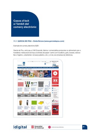 Casos d’èxit
a l’àmbit del
comerç electrònic




11.1  GARCIA DE POU – Ordis/Girona (www.garciadepou.com)

Exemple de comerç electrònic B2B

García de Pou, amb seu a l’Alt Empordà, fabrica i comercialitza productes no alimentaris per a
hostaleria i restauració (tot tipus d’articles de paper i cartró com tovallons, gots, bosses, estova-
lles o higiènic, coberteries i envasos plàstics, etc.), on és una empresa de referència.




                                                                                                        91
 