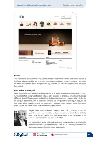 Casos d’èxit a l’àmbit del comerç electrònic 	                    Guia del comerç electrònic




Repte:
Tres importants reptes: arribar a nous consumidors i incrementar vendes dels clients actuals a
través de la botiga en línia, arribar a nous mercats internacionals i incrementar negoci als punts
de venda físics (sense que la botiga en línia sigui percebuda com un competidor de les seves
franquícies).

Com ho han aconseguit?
Quan un usuari entra a la botiga en línia www.aita.es té accés a tot el seu catàleg de productes,
i una vegada fa la compra pot escollir si la vol rebre a casa o la vol passar a recollir per la botiga
AÏTA que desitgi. Els processos en línia i fora de línia estan totalment integrats, i també des de
les botigues de carrer d’AÏTA es poden fer compres a la botiga en línia quan algun producte no
està disponible en aquell moment, per tal de rebre’l a casa o poder passar a recollir-lo un altre
dia; o podem fer una devolució d’un producte comprat en línia.

                    Segons Javier Relats, Conseller Delegat d’AÏTA, “des que hem obert la boti-
                    ga en línia hem incrementat la venda als establiments físics”. Sens dubte la
                    potenciació del seu canal en línia i una bona integració amb la seva xarxa de
                    botigues al carrer són les claus de l’èxit d’AÏTA.

                    La botiga en línia també està recolzant la seva expansió internacional a través
                    de www.aitastore.com, i recentment ja s’ha obert a Colòmbia juntament amb
                    els seus primers punts de venda en aquest país.



                                                                                                         93
 