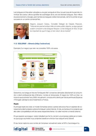 Casos d’èxit a l’àmbit del comerç electrònic 	                    Guia del comerç electrònic



Les botigues en línia estan ubicades a una gran avinguda en línia, la qual cosa els ha permès mi-
nimitzar els costos i alhora aprofitar els avantatges de la unió de diverses botigues. Això millora
el posicionament a Google, però també aconsegueix visites transversals, de forma similar al que
succeeix en un centre comercial físic.

                        Segons Joaquim Gubau, Conseller Delegat de Calçats Peacock,
                        “Internet ens permet arribar millor al nostre públic objectiu, ja sigui perquè
                        acabin comprant a les botigues físiques o a les botigues en línia. El que
                        és important és que hi hagi un bon retorn de la inversió”




11.5  SOLORAF – Almeria (http://soloraf.es)

Exemple d’un negoci que neix i es consolida 100% a la xarxa




Soloraf és una botiga en línia de Tomàquets Raf i conserves derivades directament al consumi-
dor o client professional des d’Almeria i només en temporada. El negoci és 100% en línia i va
iniciar la seva activitat l’any 2009. Actualment, compta amb clients per tota la península (Espanya
i Portugal) i planeja la seva implantació a França.

Repte
El principal repte era crear un model d’empresa sense a penes estructura fixa on explotar els co-
neixements dels fundadors sobre el tomàquet i sobre Internet. A més, es tractava d’un projecte que
ells volien compatibilitzar amb les seves respectives feines i no volien recórrer a inversió externa.

El que esperen aconseguir, i estan treballant per fer-ho, és tenir una empresa viable per sí matei-
xa que pugui acometre nous projectes basats en el know-how adquirit amb Soloraf.

El seu tercer repte és viure només de l’empresa i actualment estan al 50% d’aconseguir-ho.


                                                                                                         96
 