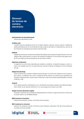 Glossari
de termes de
comerç
electrònic



Administrador de web (webmaster)
  Persona que administra un web.

Analítica web
  L’analítica web és la disciplina que té com a objectiu registrar, capturar, mesurar, reportar i analitzar les
  dades quantitatives de l’ús i el comportament dels usuaris en els webs a fi d’optimitzar-los, així com de
  les iniciatives de màrqueting que recauen sobre els webs.

AdRank
  Variable que serveix per a ordenar els resultats dels enllaços patrocinats de Google Adwords. Com més
  AdRank millor posicionament s’ocupa en els resultats de pagament. És el producte del quality score i
  el CPC de cadascuna de les paraules per les que estem invertint.

Algoritme d’ordenació
   Un algoritme és una fórmula matemàtica per resoldre un problema. Un algoritme assigna un valor nu-
   mèric a les variables que té en compte la fórmula i permet d’ordenar els resultats en funció d’aquesta
   fórmula

Allotjament (hosting)
   Servei d’Internet que consisteix a allotjar el web al servidor d’un tercer amb l’objectiu de fer-lo accessi-
   ble a tothom, a qualsevol hora i amb un ample de banda correcte, de manera que es garanteixi una
   navegació òptima pel web. Aquest servei l’acostumen a oferir les empreses especialitzades en serveis
   d’Internet, o ISP.

Android
  És un sistema operatiu mòbil basat en Linux. Actualment és el sistema operatiu més utilitzat als dispo-
  sitius mòbils. Va ser creat per Android Inc, tot i que Google el va comprar l’any 2005.

Àngels inversors (business angels)
  Empreses o persones que es dediquen professionalment a invertir en negocis de tercers si creuen que
  en poden obtenir una rendibilitat elevada

B2B: business-to-business
  Intercanvi de productes, serveis o informació entre empreses.

B2C: business-to-consumer
  Intercanvi de productes, serveis o informació entre empreses i particulars. Part del comerç electrònic
  vinculada a la venda al detall.


                                                                                                                  98
 