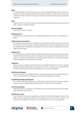 Glossari de termes de comerç electrònic 	                               Guia del comerç electrònic



Bàner
  Format de publicitat en línia. És el tipus d’anunci en forma d’imatge més utilitzat a Internet. Pot ser rec-
  tangular horitzontal, rectangular vertical (també anomenats “gratacels”) i quadrat. Pot ser estàtic o pot
  contenir una imatge en moviment. Acostuma a demanar que l’usuari el cliqui per anar cap al web de
  l’anunciant.

Blocs
   Pàgines web en forma de diari o bitàcora en què els seus propietaris parlen de temes i els lectors els
   poden comentar i participar en debats.

Blocaire (blogger)
   Persona que té i escriu en un bloc.

Bloqueig (lock-in)
   Els bloquejos són recursos que tenen com a objectiu que els clients no ens deixin i se’n vagin a la com-
   petència.

Butlletí electrònic (newsletter)
   És una pàgina de contingut que se sol rebre de forma periòdica en text pla o en codi html i que conté
   la informació, promoció comercial o publicitat de la pàgina web que l’emet. El butlletí electrònic es rep
   a la bústia de correu del destinatari, qui prèviament s’ha d’haver subscrit voluntàriament al servei a la
   pàgina web de l’emissor.

Capital de risc
  És l’activitat financera consistent a aportar capitals a mitjà i llarg termini, però sense voluntat de perma-
  nència il·limitada, a empreses que presenten dificultats per accedir a altres fonts de finançament. L’ob-
  jectiu és que, amb l’ajuda del capital risc, l’empresa augmenti el seu valor i, una vegada madurada la
  inversió, el capitalista es retiri obtenint-ne un benefici.

Capçaleres
  Zones d’un web on apareixen els títols de secció i les entradetes dels textos. Si marquem aquestes
  capçaleres amb les etiquetes HTML corresponents (H1, H2, H3...), Google i la resta de cercadors do-
  nen punts extres de posicionament a les paraules que formen part de la capçalera.

COD (Cash On Delivery)
  Transacció financera en què el pagament per la compra de productes i serveis es fa al final de la trans-
  acció un cop el producte o servei és lliurat, per contraposició al pagament per avançat.

Codi QR (Quick Response Barecode)
  És un codi de barres bidimensional que, a diferència dels codis de barres tradicionals que coneixem,
  permet un major emmagatzematge de dades, potenciant i ampliant-ne així la seva utilitat.

Correu brossa (spam)
  Missatges electrònics no desitjats. Hi ha molts tipus de correu brossa; per exemple, el de correu elec-
  trònic, el de mòbil, el de fòrums, etc.

CPA (Cost per acció)
  És un mecanisme de compra de publicitat que consisteix en què l’anunciant paga només si l’usuari
  realitza l’acció que estableix el mateix anunciant. Aquesta acció pot ser una venda, un registre... o el
  que l’anunciant decideixi. Si hi ha acció (p. ex. venda), paga. Si no n’hi ha, no ha de pagar res.




                                                                                                                  99
 