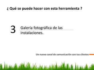 ¿ Qué se puede hacer con esta herramienta ?
Un nuevo canal de comunicación con tus clientes
3 Galería fotográfica de las
instalaciones.
 