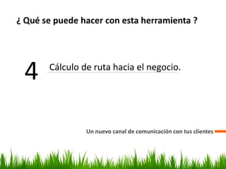 ¿ Qué se puede hacer con esta herramienta ?
Un nuevo canal de comunicación con tus clientes
4 Cálculo de ruta hacia el negocio.
 