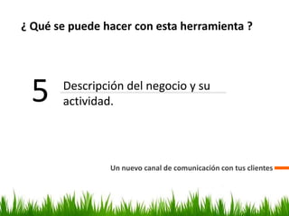 ¿ Qué se puede hacer con esta herramienta ?
Un nuevo canal de comunicación con tus clientes
5 Descripción del negocio y su
actividad.
 