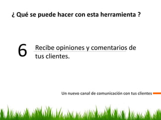 ¿ Qué se puede hacer con esta herramienta ?
Un nuevo canal de comunicación con tus clientes
6 Recibe opiniones y comentarios de
tus clientes.
 