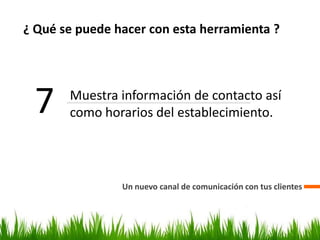 ¿ Qué se puede hacer con esta herramienta ?
Un nuevo canal de comunicación con tus clientes
7 Muestra información de contacto así
como horarios del establecimiento.
 