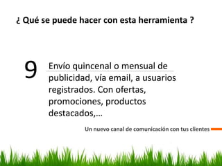 ¿ Qué se puede hacer con esta herramienta ?
Un nuevo canal de comunicación con tus clientes
9 Envío quincenal o mensual de
publicidad, vía email, a usuarios
registrados. Con ofertas,
promociones, productos
destacados,…
 