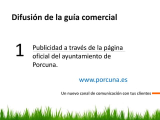 Difusión de la guía comercial
Un nuevo canal de comunicación con tus clientes
1 Publicidad a través de la página
oficial del ayuntamiento de
Porcuna.
www.porcuna.es
 