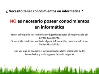 ¿ Necesito tener conocimientos en informática ?
NO es necesario poseer conocimientos
en informática
En un principio la herramienta será gestionada por el responsable del
Centro Guadalinfo.
Si necesita modificar o añadir alguna información, puede acudir a su
Centro Guadalinfo.
Una vez que se recopile e introduzcan los datos obtenidos de los
formularios y las imágenes de cada negocio
 