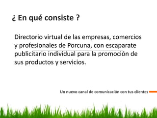 ¿ En qué consiste ?
Un nuevo canal de comunicación con tus clientes
Directorio virtual de las empresas, comercios
y profesionales de Porcuna, con escaparate
publicitario individual para la promoción de
sus productos y servicios.
 