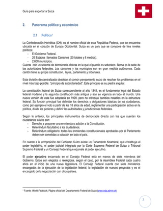 Guía para exportar a Suiza



2.         Panorama político y económico

            2.1      Político1

La Confederación Helvética (CH), es el nombre oficial de esta República Federal, que se encuentra
ubicada en el corazón de Europa Occidental. Suiza es un país que se compone de tres niveles
políticos:
     - El Gobierno Federal.
     - 26 Estados llamados Cantones (20 totales y 6 medios).
     - 2.600 municipios.
Cuenta con un sistema de democracia directa en la que el pueblo es soberano. Berna es la sede de
las autoridades federales. Los cantones y los municipios son en gran medida autónomos. Cada
cantón tiene su propia constitución, leyes, parlamento y tribunales.

Esta división descentralizada obedece al común pensamiento suizo de resolver los problemas en el
nivel más bajo posible: “principio de subsidiariedad”. Este principio es su piedra angular.

La constitución federal de Suiza correspondiente al año 1848, es el fundamento legal del Estado
federal moderno y la segunda constitución más antigua y aún en vigencia en todo el mundo. Una
nueva versión de esta fue adoptada en 1999, pero no introdujo cambios notables en la estructura
federal. Su función principal fue delimitar los derechos y obligaciones básicas de los ciudadanos,
como por ejemplo el voto a partir de los 18 años de edad, reglamentar una participación activa en la
política, dividir los poderes y definir las autoridades y jurisdicciones federales.

Según lo anterior, los principales instrumentos de democracia directa con los que cuentan los
ciudadanos suizos son:
    - Derecho a proponer una enmienda o adición a la Constitución.
    - Referéndum facultativo a los ciudadanos.
    - Referéndum obligatorio: todas las enmiendas constitucionales aprobadas por el Parlamento
       deben ser sometidas a votación en todo el país.

En cuanto a la composición del Gobierno Suizo existe un Parlamento bicameral, que constituye el
poder legislativo, el poder judicial integrado por la Corte Suprema Federal de Suiza o Tribunal
Supremo Federal y un Consejo Federal que equivale al poder ejecutivo.

El poder ejecutivo encarnado en el Consejo Federal está en manos de siete miembros del
Gobierno. Estos son elegidos o reelegidos, según el caso, por la Asamblea Federal cada cuatro
años en el inicio de una nueva legislatura. El Consejo Federal cuenta con siete ministerios
encargados de la ejecución de la legislación federal, la legislación de nuevos proyectos y es el
encargado de la negociación con otros países.




1   Fuente: World Factbook, Página oficial del Departamento Federal de Suiza (www.eda.admin.ch)


                                                                                                       2
 