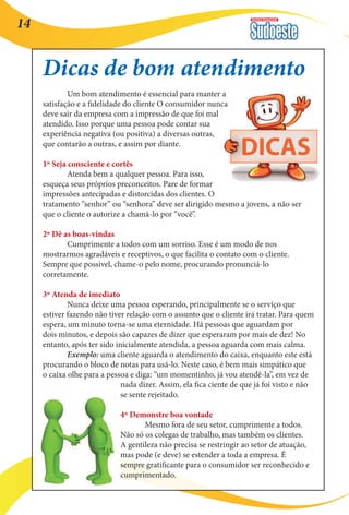 Revista Comercial 14 
Dicas de bom atendimento 
Um bom atendimento é essencial para manter a 
satisfação e a fidelidade do cliente O consumidor nunca 
deve sair da empresa com a impressão de que foi mal 
atendido. Isso porque uma pessoa pode contar sua 
experiência negativa (ou positiva) a diversas outras, 
que contarão a outras, e assim por diante. 
1º Seja consciente e cortês 
Atenda bem a qualquer pessoa. Para isso, 
esqueça seus próprios preconceitos. Pare de formar 
impressões antecipadas e distorcidas dos clientes. O 
tratamento “senhor” ou “senhora” deve ser dirigido mesmo a jovens, a não ser 
que o cliente o autorize a chamá-lo por “você”. 
2º Dê as boas-vindas 
Cumprimente a todos com um sorriso. Esse é um modo de nos 
mostrarmos agradáveis e receptivos, o que facilita o contato com o cliente. 
Sempre que possível, chame-o pelo nome, procurando pronunciá-lo 
corretamente. 
3º Atenda de imediato 
Nunca deixe uma pessoa esperando, principalmente se o serviço que 
estiver fazendo não tiver relação com o assunto que o cliente irá tratar. Para quem 
espera, um minuto torna-se uma eternidade. Há pessoas que aguardam por 
dois minutos, e depois são capazes de dizer que esperaram por mais de dez! No 
entanto, após ter sido inicialmente atendida, a pessoa aguarda com mais calma. 
Exemplo: uma cliente aguarda o atendimento do caixa, enquanto este está 
procurando o bloco de notas para usá-lo. Neste caso, é bem mais simpático que 
o caixa olhe para a pessoa e diga: “um momentinho, já vou atendê-la”, em vez de 
nada dizer. Assim, ela fica ciente de que já foi visto e não 
se sente rejeitado. 
4º Demonstre boa vontade 
Mesmo fora de seu setor, cumprimente a todos. 
Não só os colegas de trabalho, mas também os clientes. 
A gentileza não precisa se restringir ao setor de atuação, 
mas pode (e deve) se estender a toda a empresa. É 
sempre gratificante para o consumidor ser reconhecido e 
cumprimentado. 
 