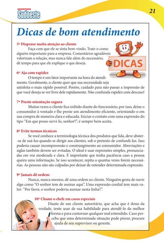Revista Comercial 21 
Dicas de bom atendimento 
5º Dispense muita atenção ao cliente 
Faça com que ele se sinta bem-vindo. Trate-o como 
alguém importante para a empresa. Comentários agradáveis 
valorizam a relação, mas nunca fale além do necessário, 
dê tempo para que ele explique o que deseja. 
6º Aja com rapidez 
O tempo é um fator importante na hora do atendi-mento. 
Geralmente, o cliente quer que sua necessidade seja 
satisfeita o mais rápido possível. Porém, cuidado para não passar a impressão de 
que você deseja se ver livre dele rapidamente. Não confunda rapidez com descaso! 
7º Preste orientação segura 
Muitas vezes o cliente fica inibido diante do funcionário, por isso, deixe o 
consumidor à vontade e lhe preste um atendimento eficiente, orientando-o em 
sua compra de maneira clara e educada. Iniciar o contato com uma expressão do 
tipo “Em que posso servi-lo, senhor?”, é sempre bem aceita. 
8º Evite termos técnicos 
Se você conhece a terminologia técnica dos produtos que lida, deve abster- 
-se de usá-los quando se dirigir aos clientes, sob o pretexto de confundi-los. Isso 
poderia causar incompreensão e constrangimento ao consumidor. Abreviações e 
siglas também devem ser evitadas. O ideal é usar expressões simples, pronuncia-das 
em voz moderada e clara. É importante que tenha paciência caso a pessoa 
queira uma informação. Se isso acontecer, repita-a quantas vezes forem necessá-rias. 
As pessoas não são culpadas por deixar de entender determinada expressão. 
9º Jamais dê ordens 
Nunca, nunca mesmo, dê uma ordem ao cliente. Ninguém gosta de ouvir 
algo como “O senhor tem de assinar aqui”. Uma expressão cordial tem mais va-lor: 
“Por favor, o senhor poderia assinar nesta linha?”. 
10º Chame o chefe em casos especiais 
Diante de um cliente autoritário, que acha que é dono da 
verdade, tente usar de sua habilidade para atendê-lo da melhor 
forma e para contornar qualquer mal entendido. Caso per-ceba 
que uma determinada situação pode piorar, procure 
ajuda de seu supervisor ou gerente. 
 