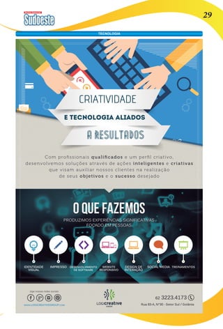 Revista Comercial 29 
TECNOLOGIA 
IDENTIDADE 
VISUAL 
IMPRESSO DESENVOLVIMENTO 
DE SOFTWARE 
WEBSITE 
RESPONSIVO 
DESIGN DE 
INTERAÇÃO 
SOCIAL MEDIA TREINAMENTOS 
Com profissionais qualificados e um perfil criativo, 
desenvolvemos soluções através de ações inteligentes e criativas 
que visam auxiliar nossos clientes na realização 
de seus objetivos e o sucesso desejado 
A RESULTADOS 
E TECNOLOGIA ALIADOS 
CRIATIVIDADE 
 
