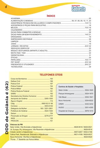 Revista Comercial 4 
ACADEMIA................................................................................................................................................ 05 
ALIMENTAÇÃO E BEBIDAS................................................................................. 06, 07, 08, 09, 10, 11, 20 
ASSISTÊNCIA TÉCNICA EM CELULARES E COMPUTADORES ..................................................12 E 13 
ACESSÓRIOS E PEÇAS PARA BICICLETAS.......................................................................................... 19 
BELEZA.............................................................................................................................................15 E 18 
CALENDÁRIO........................................................................................................................................... 30 
DICAS PARA COMBATER A DENGUE..................................................................................................... 28 
DICAS PARA UM BOM ATENDIMENTO...........................................................................................14 E 21 
DROGARIAS............................................................................................................................................. 18 
EMPRESÁRIO DESTAQUE...................................................................................................................... 28 
LIMPEZA .................................................................................................................................................. 19 
JOIAS........................................................................................................................................................19 
JORNAIS / REVISTAS .....................................................................................................................22 E 32 
SERVIÇOS GRÁFICOS ........................................................................................................................... 22 
MODA E VESTUÁRIOS (INFANTIL E ADULTO)....................................................................................... 23 
MOTO-TAXI / TAXI ................................................................................................................................... 24 
ODONTOLOGIA....................................................................................................................................... 31 
ÓTICAS..................................................................................................................................................... 24 
PAPELARIA.......................................................................................................................................16 E 17 
PET SHOP........................................................................................................................................25 E 26 
PRESENTES E UTILIDADES...........................................................................................................26 E 27 
TECNOLOGIA........................................................................................................................................... 29 
Corpo de Bombeiros: ..............................................193 
Defesa Civil: ............................................................199 
Policia Civil: .............................................................197 
Policia Federal: ........................................................194 
Policia Militar: ..........................................................190 
Policia Rodovia Federal: .........................................191 
SAMU: .....................................................................192 
Secretaria dos Direitos Humanos: ...........................100 
Aeroporto de Goiânia: ..................................3265-1500 
Água e Esgoto: ........................................................ 115 
Celg: .......................................................0800 62 01 96 
Correios: .......................................................3003-0100 
Delegacia da Mulher: ..........................180 / 3201-2801 
Prefeitura de Goiânia: ..................................3524-1000 
Detran: .....................................................................154 
Prevenção as Drogas: ..................................3278-2777 
INSS: .......................................................................135 
PROCON: ................................................................151 
DDD de Goiânia é (62) 
TELEFONES ÚTEIS 
ÍNDICE 
Viaturas da PM 
Setor União, Vila Alvorada e Adjacências: ..................................................................9628-9516 / 9628-9521 
Jd. Europa, Pq. Anhanguera, Vila Rezende e Adjacências: ............................................................9628-9518 
Cidade Jardim e Adjacências: .....................................................................................9957-6467 / 9942-4188 
Celina Park, Residencial. Eldorado e Adjacências: .....................................................9631-4166 / 9628-9537 
Novo Horizonte, Vila Boa e Adjacências:.........................................................................................9628-9520 
*Fonte: 7° Batalhão da Polícia Militar. 
Centros de Saúde e Hospitais: 
Setor União: ................................. 3524-1620 
Parque Anhanguera: .................... 3524-1670 
Vila Mauá: ..................................... 3254-1641 
Novo Horizonte: ............................ 3254-8222 
CRER: .......................................... 3232-3232 
HUGO: .......................................... 3201-4355 
Hospital da Criança: ..................... 3878-1010 
 