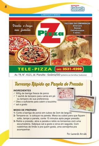 Revista Comercial 8 
ALIMENTAÇÃO E BEBIDAS 
Torresmo Rápido na Panela de Pressão 
INGREDIENTES 
P 500g de barriga fresca de porco 
P 1 sachê de tempero para carne em pó 
ou tempero de sua preferencia 
P Oleo o suficiente para cobrir o toucinho 
P sal a gosto 
MODO DE PREPARO 
1- Corte a barriga de porco em cubos de 3cm de largura. 
2- Tempere-os e coloque na panela. Mexa os cubos para que fiquem 
solto, tampe a panela, conte 15 minutos após pegar pressão. 
3- Retire a pressão, abra a panela e retire os torresmos com uma 
escumadeira. Salpique sal a gosto e sirva em seguida. Com 
rodelinhas de limão e pra quem gosta, uma cervejinha pra 
acompanhar. 
Por Leonardo Arruda 
 