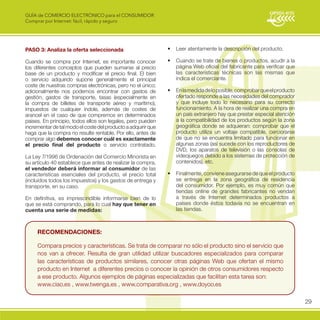 GUÍA de COMERCIO ELECTRÓNICO para el CONSUMIDOR
Comprar por Internet: fácil, rápido y seguro




PASO 3: Analiza la oferta seleccionada                         •	 Leer	atentamente	la	descripción	del	producto.	

Cuando se compra por Internet, es importante conocer           •	 Cuando	se	trate	de	bienes	o	productos,	acudir	a	la	
los diferentes conceptos que pueden sumarse al precio             página Web oficial del fabricante para verificar que
base de un producto y modificar el precio final. El bien          las características técnicas son las mismas que
o servicio adquirido supone generalmente el principal             indica el comerciante.
coste de nuestras compras electrónicas, pero no el único;
adicionalmente nos podemos encontrar con gastos de             •	 En	la	medida	de	lo	posible,	comprobar	que	el	producto	
gestión, gastos de transporte, tasas (especialmente en            ofertado responde a las necesidades del comprador
la compra de billetes de transporte aéreo y marítimo),            y que incluye todo lo necesario para su correcto
impuestos de cualquier índole, además de costes de                funcionamiento. A la hora de realizar una compra en
arancel en el caso de que compremos en determinados               un país extranjero hay que prestar especial atención
países. En principio, todos ellos son legales, pero pueden        a la compatibilidad de los productos según la zona
incrementar de tal modo el coste del producto a adquirir que      geográfica donde se adquieran: comprobar que el
haga que la compra no resulte rentable. Por ello, antes de        producto utiliza un voltaje compatible, cerciorarse
comprar algo debemos conocer cuál es exactamente                  de que no se encuentra limitado para funcionar en
el precio final del producto o servicio contratado.               algunas zonas (así sucede con los reproductores de
                                                                  DVD, los aparatos de televisión o las consolas de
La Ley 7/1996 de Ordenación del Comercio Minorista en             videojuegos debido a los sistemas de protección de
su artículo 40 establece que antes de realizar la compra,         contenidos), etc.
el vendedor deberá informar al consumidor de las
características esenciales del producto, el precio total       •	 Finalmente,	conviene	asegurarse	de	que	el	producto	
(incluidos todos los impuestos) y los gastos de entrega y         se entrega en la zona geográfica de residencia
transporte, en su caso.                                           del consumidor. Por ejemplo, es muy común que
                                                                  tiendas online de grandes fabricantes no vendan
En definitiva, es imprescindible informarse bien de lo            a través de Internet determinados productos a
que se está comprando, para lo cual hay que tener en              países donde éstos todavía no se encuentran en
cuenta una serie de medidas:                                      las tiendas.



     Recomendaciones:

     Compara precios y características. Se trata de comparar no sólo el producto sino el servicio que
     nos van a ofrecer. Resulta de gran utilidad utilizar buscadores especializados para comparar
     las características de productos similares, conocer otras páginas Web que ofertan el mismo
     producto en Internet a diferentes precios o conocer la opinión de otros consumidores respecto
     a ese producto. Algunos ejemplos de páginas especializadas que facilitan esta tarea son:
     www.ciao.es , www.twenga.es , www.comparativa.org , www.doyoo.es

                                                                                                                           29
 