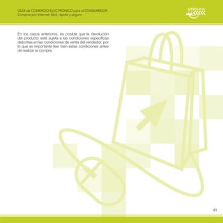 GUÍA de COMERCIO ELECTRÓNICO para el CONSUMIDOR
Comprar por Internet: fácil, rápido y seguro




En los casos anteriores, es posible que la devolución
del producto esté sujeta a las condiciones específicas
descritas en las condiciones de venta del vendedor, por
lo que es importante leer bien estas condiciones antes
de realizar la compra.




                                                          41
 