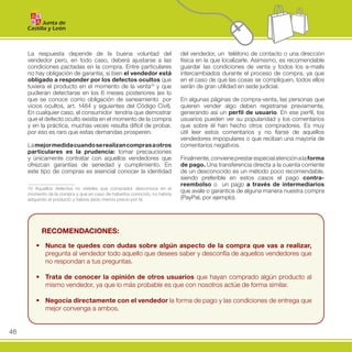 La respuesta depende de la buena voluntad del                        del vendedor, un teléfono de contacto o una dirección
     vendedor pero, en todo caso, deberá ajustarse a las                  física en la que localizarle. Asimismo, es recomendable
     condiciones pactadas en la compra. Entre particulares                guardar las condiciones de venta y todos los e-mails
     no hay obligación de garantía, si bien el vendedor está              intercambiados durante el proceso de compra, ya que
     obligado a responder por los defectos ocultos que                    en el caso de que las cosas se compliquen, todos ellos
     tuviera el producto en el momento de la venta10 y que                serán de gran utilidad en sede judicial.
     pudieran detectarse en los 6 meses posteriores (es lo
     que se conoce como obligación de saneamiento por                     En algunas páginas de compra-venta, las personas que
     vicios ocultos, art. 1484 y siguientes del Código Civil).            quieren vender algo deben registrarse previamente,
     En cualquier caso, el consumidor tendría que demostrar               generando así un perfil de usuario. En ese perfil, los
     que el defecto oculto existía en el momento de la compra             usuarios pueden ver su popularidad y los comentarios
     y en la práctica, muchas veces resulta difícil de probar,            que sobre él han hecho otros compradores. Es muy
     por eso es raro que estas demandas prosperen.                        útil leer estos comentarios y no fiarse de aquellos
                                                                          vendedores impopulares o que reciban una mayoría de
     La mejor medida cuando se realizan compras a otros                   comentarios negativos.
     particulares es la prudencia: tomar precauciones
     y únicamente contratar con aquellos vendedores que                   Finalmente, conviene prestar especial atención a la forma
     ofrezcan garantías de seriedad y cumplimiento. En                    de pago. Una transferencia directa a la cuenta corriente
     este tipo de compras es esencial conocer la identidad                de un desconocido es un método poco recomendable,
                                                                          siendo preferible en estos casos el pago contra-
                                                                          reembolso o un pago a través de intermediarios
     10 Aquellos defectos no visibles que comprador desconoce en el
     momento de la compra y que en caso de haberlos conocido, no habría
                                                                          que avale o garantice de alguna manera nuestra compra
     adquirido el producto o habría dado menos precio por él.             (PayPal, por ejemplo).




           Recomendaciones:

        •	 nunca te quedes con dudas sobre algún aspecto de la compra que vas a realizar,	
           pregunta	al	vendedor	todo	aquello	que	desees	saber	y	desconfía	de	aquellos	vendedores	que	
           no	respondan	a	tus	preguntas.	

        •	 Trata de conocer la opinión de otros usuarios que	 hayan	 comprado	 algún	 producto	 al	
           mismo	vendedor,	ya	que	lo	más	probable	es	que	con	nosotros	actúe	de	forma	similar.

        •	 negocia directamente con el vendedor	la	forma	de	pago	y	las	condiciones	de	entrega	que	
           mejor	convenga	a	ambos.


48
 