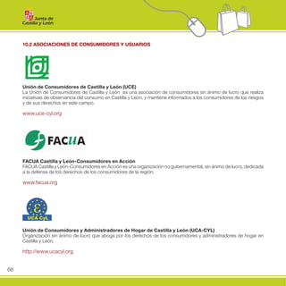 10.2 ASOCIACIONES DE CONSUMIDORES Y USUARIOS




     Unión de Consumidores de Castilla y León (UCE)
     La Unión de Consumidores de Castilla y León es una asociación de consumidores sin ánimo de lucro que realiza
     iniciativas de observancia del consumo en Castilla y León, y mantiene informados a los consumidores de los riesgos
     y de sus derechos en este campo.

     www.uce-cyl.org




     FACUA Castilla y León-Consumidores en Acción
     FACUA Castilla y León-Consumidores en Acción es una organización no gubernamental, sin ánimo de lucro, dedicada
     a la defensa de los derechos de los consumidores de la región.

     www.facua.org




     Unión de Consumidores y Administradores de Hogar de Castilla y León (UCA-CYL)
     Organización sin ánimo de lucro que aboga por los derechos de los consumidores y administradores de hogar en
     Castilla y León.

     http://www.ucacyl.org


68
 