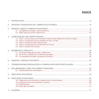 ÍNDICE

1.     INTRODUCCIÓN ................................................................................................................................................8

2.     VENTAJAS Y DESVENTAJAS DEL COMERCIO ELECTRÓNICO ...................................................................... 10

3.     PERDER EL MIEDO A COMPRAR POR INTERNET ......................................................................................... 14
           3.1 La legislación protege nuestros derechos ....................................................................................... 15
           3.2 Mitos sobre el comercio electrónico ................................................................................................20

4.     ¿CÓMO REALIZO UNA COMPRA SEGURA? ...................................................................................................22
           4.1 Paso 1: Comprueba que el ordenador desde el que realizas la compra es seguro .........................23
           4.2 Paso 2: Comprueba que el vendedor es serio y de fiar ...................................................................25
           4.3 Paso 3: Analiza la oferta seleccionada ............................................................................................29
           4.4 Paso 4: Comprueba las condiciones de compra.............................................................................30
           4.5 Paso 5: Confirma la compra ............................................................................................................ 31

5.     RECIBIENDO EL PRODUCTO ..........................................................................................................................38
           5.1 El producto llega equivocado o defectuoso ....................................................................................39
           5.2 No se han cumplido las condiciones pactadas ...............................................................................39
           5.3 Te arrepientes de haber comprado el producto ..............................................................................40

6.     GARANTÍA Y SERVICIO POSTVENTA..............................................................................................................42

7.     CONSIDERACIONES ESPECIALES EN LA COMPRA-VENTA ENTRE PARTICULARES ...................................46

8.     RECLAMACIONES: COMO UNA COMPRA TRADICIONAL .............................................................................50
           8.1 Reclamaciones en el extranjero.......................................................................................................54

9.     PREGUNTAS FRECUENTES ............................................................................................................................58

10. DIRECTORIO DE RECURSOS ..........................................................................................................................64
        10.1 Organismos de información y defensa de los consumidores ..........................................................65
        10.2 Asociaciones de consumidores y usuarios .....................................................................................68
        10.3 Publicaciones .................................................................................................................................. 71
        10.4 Sitios web de interés ....................................................................................................................... 73

11. GLOSARIO .......................................................................................................................................................77
 