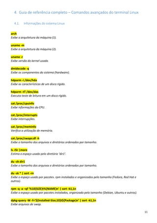 11
4. Guia de referência completo – Comandos avançados do terminal Linux
4.1. Informações do sistema Linux
arch
Exibe a arquitetura da máquina (1).
uname -m
Exibe a arquitetura da máquina (2).
uname -r
Exibe versão do kernel usada.
dmidecode -q
Exibe os componentes do sistema (hardware).
hdparm -i /dev/hda
Exibe as características de um disco rígido.
hdparm -tT /dev/das
Executa teste de leitura em um disco rígido.
cat /proc/cpuinfo
Exibe informações da CPU.
cat /proc/interrupts
Exibe interrupções.
cat /proc/meminfo
Verifica a utilização de memória.
cat /proc/swaps:df -h
Exibe o tamanho dos arquivos e diretórios ordenados por tamanho.
ls -lSr |more
Estima o espaço usado pelo diretório ‘dir1’.
du -sh dir1
Exibe o tamanho dos arquivos e diretórios ordenados por tamanho.
du -sk * | sort -rn
Exibe o espaço usado por pacotes .rpm instalados e organizados pelo tamanho (Fedora, Red Hat e
outros).
rpm -q -a –qf ‘%10{SIZE}t%{NAME}n’ | sort -k1,1n
Exibe o espaço usado por pacotes instalados, organizado pelo tamanho (Debian, Ubuntu e outros).
dpkg-query -W -f=’${Installed-Size;10}t${Package}n’ | sort -k1,1n
Exibe arquivos de swap.
 