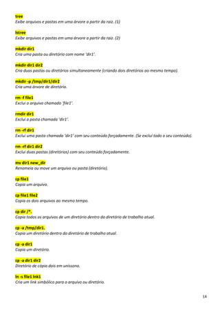 14
tree
Exibe arquivos e pastas em uma árvore a partir da raiz. (1)
lstree
Exibe arquivos e pastas em uma árvore a partir da raiz. (2)
mkdir dir1
Cria uma pasta ou diretório com nome ‘dir1’.
mkdir dir1 dir2
Cria duas pastas ou diretórios simultaneamente (criando dois diretórios ao mesmo tempo).
mkdir -p /tmp/dir1/dir2
Cria uma árvore de diretório.
rm -f file1
Exclui o arquivo chamado ‘file1’.
rmdir dir1
Exclui a pasta chamada ‘dir1’.
rm -rf dir1
Exclui uma pasta chamada ‘dir1’ com seu conteúdo forçadamente. (Se excluí todo o seu conteúdo).
rm -rf dir1 dir2
Exclui duas pastas (diretórios) com seu conteúdo forçadamente.
mv dir1 new_dir
Renomeia ou move um arquivo ou pasta (diretório).
cp file1
Copia um arquivo.
cp file1 file2
Copia os dois arquivos ao mesmo tempo.
cp dir /*.
Copia todos os arquivos de um diretório dentro do diretório de trabalho atual.
cp -a /tmp/dir1.
Copia um diretório dentro do diretório de trabalho atual.
cp -a dir1
Copia um diretório.
cp -a dir1 dir2
Diretório de cópia dois em uníssono.
ln -s file1 lnk1
Cria um link simbólico para o arquivo ou diretório.
 