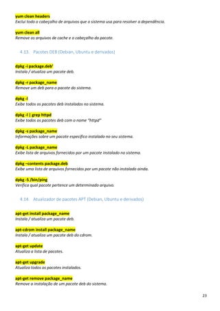 23
yum clean headers
Exclui todo o cabeçalho de arquivos que o sistema usa para resolver a dependência.
yum clean all
Remove os arquivos de cache e o cabeçalho do pacote.
4.13. Pacotes DEB (Debian, Ubuntu e derivados)
dpkg -i package.deb’
Instala / atualiza um pacote deb.
dpkg -r package_name
Remove um deb para o pacote do sistema.
dpkg -l
Exibe todos os pacotes deb instalados no sistema.
dpkg -l | grep httpd
Exibe todos os pacotes deb com o nome “httpd”
dpkg -s package_name
Informações sobre um pacote específico instalado no seu sistema.
dpkg -L package_name
Exibe lista de arquivos fornecidos por um pacote instalado no sistema.
dpkg –contents package.deb
Exibe uma lista de arquivos fornecidos por um pacote não instalado ainda.
dpkg -S /bin/ping
Verifica qual pacote pertence um determinado arquivo.
4.14. Atualizador de pacotes APT (Debian, Ubuntu e derivados)
apt-get install package_name
Instala / atualiza um pacote deb.
apt-cdrom install package_name
Instala / atualiza um pacote deb do cdrom.
apt-get update
Atualiza a lista de pacotes.
apt-get upgrade
Atualiza todos os pacotes instalados.
apt-get remove package_name
Remove a instalação de um pacote deb do sistema.
 