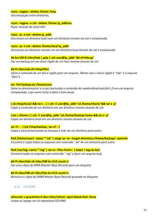 27
rsync -rogpav –delete /home /tmp
Sincronização entre diretórios.
rsync -rogpav -e ssh –delete /home ip_address
Rsync através do túnel SSH.
rsync -az -e ssh –delete ip_addr
Sincroniza um diretório local com um diretório remoto via ssh e compressão.
rsync -az -e ssh –delete /home/local ip_addr
Sincroniza um diretório remoto em um diretório local através de ssh e compressão.
dd bs=1M if=/dev/hda | gzip | ssh user@ip_addr ‘dd of=hda.gz’
Faz um backup em um disco rígido de um host remoto através de ssh.
dd if=/dev/sda of=/tmp/file1
Salva o conteúdo de um disco rígido para um arquivo. (Neste caso o disco rígido é “sda” e o arquivo
“file1”).
tar -Puf backup.tar /home/user
Salva os diretórios/etc e a raiz (excluindo o conteúdo do subdiretório/root/dir1 /) em um arquivo
compactado, cujo nome inclui a data e hora atual.
( cd /tmp/local/ && tar c . ) | ssh -C user@ip_addr ‘cd /home/share/ && tar x -p’
Copia o conteúdo de um diretório em um diretório remoto através de ssh.
( tar c /home ) | ssh -C user@ip_addr ‘cd /home/backup-home && tar x -p’
Copia um diretório local em um diretório remoto através de ssh.
tar cf – . | (cd /tmp/backup ; tar xf – )
Copia o local preservando as licenças e links de um diretório para outro.
find /home/user1 -name ‘*.txt’ | xargs cp -av –target-directory=/home/backup/ –parents
Encontra e copia todos os arquivos com extensão ‘.txt’ de um diretório para outro
find /var/log -name ‘*.log’ | tar cv –files-from=- | bzip2 > log.tar.bz2
Encontra todos os arquivos com extensão ‘. log’ e fazer um arquivo bzip.
dd if=/dev/hda of=/dev/fd0 bs=512 count=1
Faz uma cópia do MRB (Master Boot Record) para um disquete.
dd if=/dev/fd0 of=/dev/hda bs=512 count=1
Restaura a cópia da (MBR Master Boot Record) gravada no disquete.
4.21. CD-ROM
cdrecord -v gracetime=2 dev=/dev/cdrom -eject blank=fast -force
Limpa ou apaga um cd regravável (CD-RW)
 