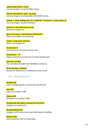 28
mkisofs /dev/cdrom > cd.iso
Cria uma imagem .iso do CD-ROM no disco.
mkisofs /dev/cdrom | gzip > cd_iso.gz
Cria uma imagem iso compactada do CD-ROM no disco.
mkisofs -J -allow-leading-dots -R -V “Label CD” -iso-level 4 -o ./cd.iso data_cd
Cria uma imagem .iso de um diretório.
cdrecord -v dev=/dev/cdrom cd.iso
Grava uma imagem iso.
gzip -dc cd_iso.gz | cdrecord dev=/dev/cdrom –
Grava uma imagem iso comprimida.
mount -o loop cd.iso /mnt/iso
Monta uma imagem iso.
cd-paranoia -B
Tira músicas de um cd para arquivos wav.
cd-paranoia – ”-3”
Pega as 3 primeiras músicas de um cd para arquivos wav.
cdrecord –scanbus
Faz a varredura de buffer para identificar o canal scsi.
dd if=/dev/hdc | md5sum
Executa um md5sum em um dispositivo, como um CD.
4.22. Redes (LAN e Wi-Fi)
ifconfig eth0
Exibe a configuração de uma placa de rede Ethernet.
ifup eth0
Ativa uma interface ‘eth0’.
ifdown eth0
Desabilita uma interface ‘eth0’.
ifconfig eth0 192.168.0.1 netmask 255.255.255.0
Configura um endereço IP.
ifconfig eth0 promisc
Configura ‘eth0’ modo comum para obter pacotes (sniffing).
dhclient eth0
Ativa a interface ‘eth0’ em modo dhcp.
 